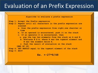 Evaluation of an Prefix Expression
Algorithm to evaluate a prefix expression
Step 1: Accept the Prefix expression
Step 2: Repeat until all characters in the prefix expression are
scanned
a. Scan the prefix expression from right,one charcter at
time
b. If an operand is encountered, push it on the stack
c. If an operator X is encountered, then
a. pop the top two elements from the stack as A and B
b. Evaluate B X A, where A was the topmost element and
B was the element below A.
c. Push the result of evaluation on the stack
[END OF IF]
Step 4: SET RESULT equal to the topmost element of the stack
Step 5: EXIT
Ex. +-27*8/48
 