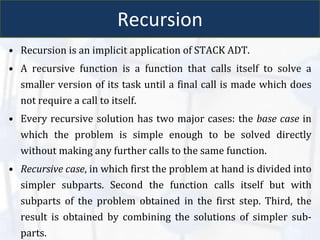 Recursion
• Recursion is an implicit application of STACK ADT.
• A recursive function is a function that calls itself to solve a
smaller version of its task until a final call is made which does
not require a call to itself.
• Every recursive solution has two major cases: the base case in
which the problem is simple enough to be solved directly
without making any further calls to the same function.
• Recursive case, in which first the problem at hand is divided into
simpler subparts. Second the function calls itself but with
subparts of the problem obtained in the first step. Third, the
result is obtained by combining the solutions of simpler sub-
parts.
 
