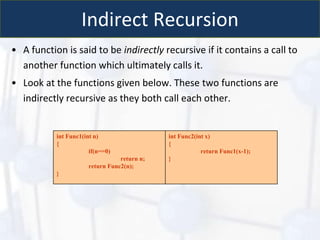 Indirect Recursion
• A function is said to be indirectly recursive if it contains a call to
another function which ultimately calls it.
• Look at the functions given below. These two functions are
indirectly recursive as they both call each other.
int Func1(int n)
{
if(n==0)
return n;
return Func2(n);
}
int Func2(int x)
{
return Func1(x-1);
}
 