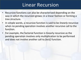 Linear Recursion
• Recursive functions can also be characterized depending on the
way in which the recursion grows: in a linear fashion or forming a
tree structure.
• In simple words, a recursive function is said to be linearly recursive
when no pending operation involves another recursive call to the
function.
• For example, the factorial function is linearly recursive as the
pending operation involves only multiplication to be performed
and does not involve another call to fact() function.
 