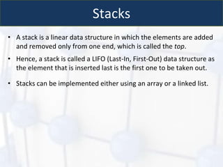 Stacks
• A stack is a linear data structure in which the elements are added
and removed only from one end, which is called the top.
• Hence, a stack is called a LIFO (Last-In, First-Out) data structure as
the element that is inserted last is the first one to be taken out.
• Stacks can be implemented either using an array or a linked list.
 