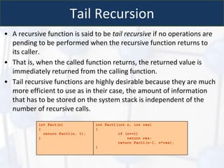 Tail Recursion
• A recursive function is said to be tail recursive if no operations are
pending to be performed when the recursive function returns to
its caller.
• That is, when the called function returns, the returned value is
immediately returned from the calling function.
• Tail recursive functions are highly desirable because they are much
more efficient to use as in their case, the amount of information
that has to be stored on the system stack is independent of the
number of recursive calls.
int Fact(n)
{
return Fact1(n, 1);
}
int Fact1(int n, int res)
{
if (n==1)
return res;
return Fact1(n-1, n*res);
}
 