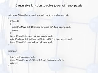 C recursive function to solve tower of hanoi puzzle
void towerOfHanoi(int n, char from_rod, char to_rod, char aux_rod)
{
if (n == 1)
{
printf("n Move disk 1 from rod %c to rod %c", from_rod, to_rod);
return;
}
towerOfHanoi(n-1, from_rod, aux_rod, to_rod);
printf("n Move disk %d from rod %c to rod %c", n, from_rod, to_rod);
towerOfHanoi(n-1, aux_rod, to_rod, from_rod);
}
int main()
{
int n = 4; // Number of disks
towerOfHanoi(n, 'A', 'C', 'B'); // A, B and C are names of rods
return 0;
}
 