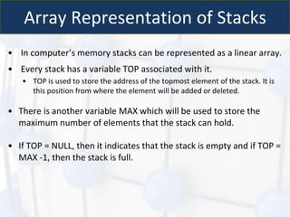 Array Representation of Stacks
• In computer’s memory stacks can be represented as a linear array.
• Every stack has a variable TOP associated with it.
• TOP is used to store the address of the topmost element of the stack. It is
this position from where the element will be added or deleted.
• There is another variable MAX which will be used to store the
maximum number of elements that the stack can hold.
• If TOP = NULL, then it indicates that the stack is empty and if TOP =
MAX -1, then the stack is full.
 