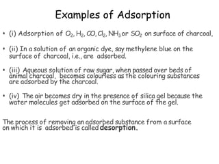 Examples of Adsorption
 (i) Adsorption of O2, H2, CO, Cl2, NH3 or SO2 on surface of charcoal,
 (ii) In a solution of an organic dye, say methylene blue on the
surface of charcoal, i.e., are adsorbed.
 (iii) Aqueous solution of raw sugar, when passed over beds of
animal charcoal, becomes colourless as the colouring substances
are adsorbed by the charcoal.
 (iv) The air becomes dry in the presence of silica gel because the
water molecules get adsorbed on the surface of the gel.
The process of removing an adsorbed substance from a surface
on which it is adsorbed is called desorption.
 