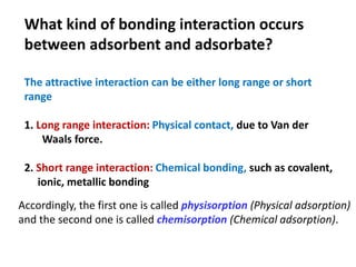 The attractive interaction can be either long range or short
range
1. Long range interaction: Physical contact, due to Van der
Waals force.
2. Short range interaction: Chemical bonding, such as covalent,
ionic, metallic bonding
What kind of bonding interaction occurs
between adsorbent and adsorbate?
Accordingly, the first one is called physisorption (Physical adsorption)
and the second one is called chemisorption (Chemical adsorption).
 