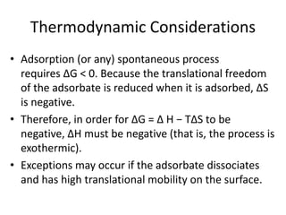 Thermodynamic Considerations
• Adsorption (or any) spontaneous process
requires ∆G < 0. Because the translational freedom
of the adsorbate is reduced when it is adsorbed, ∆S
is negative.
• Therefore, in order for ∆G = ∆ H − T∆S to be
negative, ∆H must be negative (that is, the process is
exothermic).
• Exceptions may occur if the adsorbate dissociates
and has high translational mobility on the surface.
 