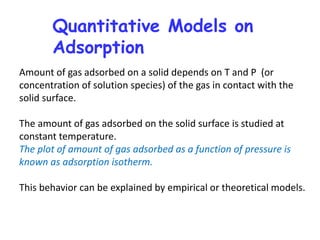 Quantitative Models on
Adsorption
Amount of gas adsorbed on a solid depends on T and P (or
concentration of solution species) of the gas in contact with the
solid surface.
The amount of gas adsorbed on the solid surface is studied at
constant temperature.
The plot of amount of gas adsorbed as a function of pressure is
known as adsorption isotherm.
This behavior can be explained by empirical or theoretical models.
 