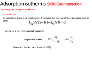 Adsorptionisotherms-Solid-Gasinteraction
Deriving the Langmuir isotherm
At equilibrium there is no net change in θ, implying that the sum of these two rates must be
zero:
at equilibrium
solving for θ gives the Langmuir isotherm
( Some text books use α instead of K)
Langmuir isotherm
 