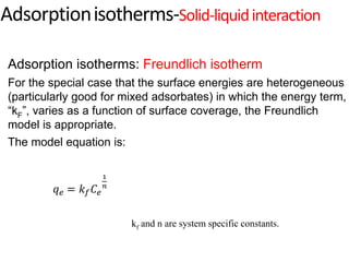 kf and n are system specific constants.
Adsorption isotherms: Freundlich isotherm
For the special case that the surface energies are heterogeneous
(particularly good for mixed adsorbates) in which the energy term,
“kF”, varies as a function of surface coverage, the Freundlich
model is appropriate.
The model equation is:
Adsorptionisotherms-Solid-liquidinteraction
𝑞𝑒 = 𝑘𝑓𝐶𝑒
1
𝑛
 