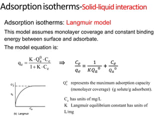 0
a e
e
e
K Q C
q
1 K C
 

 
0
a
Q represents the maximum adsorption capacity
(monolayer coverage) (g solute/g adsorbent).
Ce has units of mg/L
K Langmuir equilibrium constant has units of
L/mg
Adsorption isotherms: Langmuir model
This model assumes monolayer coverage and constant binding
energy between surface and adsorbate.
The model equation is:
Adsorptionisotherms-Solid-liquidinteraction
⇒ 𝐶𝑒
𝑞𝑒
=
1
𝐾𝑄𝑎
0 +
𝐶𝑒
𝑄𝑎
0
 