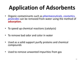 Application of Adsorbents
• Organic contaminants such as pharmaceuticals, cosmetics,
pesticides can be removed from water using the method of
adsorption.
• To speed up chemical reactions (catalysis)
• To remove bad odor and color in water
• Used as a solid support purify proteins and chemical
compounds
• Used to remove unwanted impurities from gas
38
 