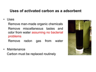 • Uses
Remove man-made organic chemicals
Remove miscellaneous tastes and
odor from water assuming no bacterial
problems
Remove radon gas from water
• Maintenance
Carbon must be replaced routinely
Uses of activated carbon as a adsorbent
 