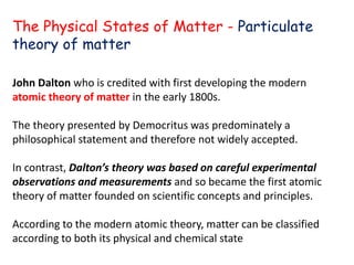 John Dalton who is credited with first developing the modern
atomic theory of matter in the early 1800s.
The theory presented by Democritus was predominately a
philosophical statement and therefore not widely accepted.
In contrast, Dalton’s theory was based on careful experimental
observations and measurements and so became the first atomic
theory of matter founded on scientific concepts and principles.
According to the modern atomic theory, matter can be classified
according to both its physical and chemical state
The Physical States of Matter - Particulate
theory of matter
 