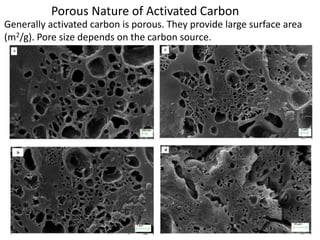 Porous Nature of Activated Carbon
Generally activated carbon is porous. They provide large surface area
(m2/g). Pore size depends on the carbon source.
 