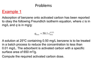 Example 1
Adsorption of benzene onto activated carbon has been reported
to obey the following Freundlich isotherm equation, where c is in
mg/L and q is in mg/g:
A solution at 25o
C containing 0.50 mg/L benzene is to be treated
in a batch process to reduce the concentration to less than
0.01 mg/L. The adsorbent is activated carbon with a specific
surface area of 650 m2/g.
Compute the required activated carbon dose.
0.533
50.1
benz benz
q c

Problems
 