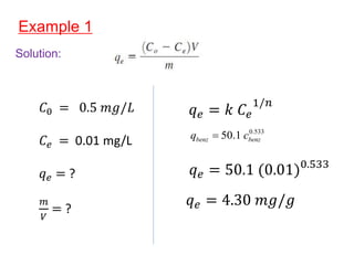 Example 1
Solution:
𝐶0 = 0.5 𝑚𝑔/𝐿
𝐶𝑒 = 0.01 mg/L
𝑞𝑒 = ?
𝑚
𝑉
= ?
𝑞𝑒 = 𝑘 𝐶𝑒
1/𝑛
0.533
50.1
benz benz
q c

𝑞𝑒 = 50.1 (0.01)0.533
𝑞𝑒 = 4.30 𝑚𝑔/𝑔
 