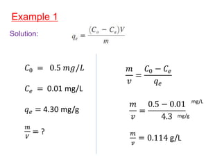 Example 1
Solution:
𝐶0 = 0.5 𝑚𝑔/𝐿
𝐶𝑒 = 0.01 mg/L
𝑞𝑒 = 4.30 mg/g
𝑚
𝑉
= ?
𝑚
𝑣
=
𝐶0 − 𝐶𝑒
𝑞𝑒
𝑚
𝑣
=
0.5 − 0.01
4.3
𝑚
𝑣
= 0.114 g/L
mg/g
mg/L
 