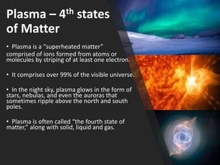Plasma – 4th states
of Matter
• Plasma is a “superheated matter”
comprised of ions formed from atoms or
molecules by striping of at least one electron.
• It comprises over 99% of the visible universe.
• In the night sky, plasma glows in the form of
stars, nebulas, and even the auroras that
sometimes ripple above the north and south
poles.
• Plasma is often called “the fourth state of
matter,” along with solid, liquid and gas.
 