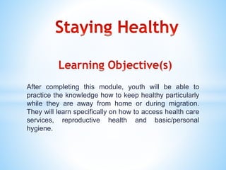 After completing this module, youth will be able to
practice the knowledge how to keep healthy particularly
while they are away from home or during migration.
They will learn specifically on how to access health care
services, reproductive health and basic/personal
hygiene.
 