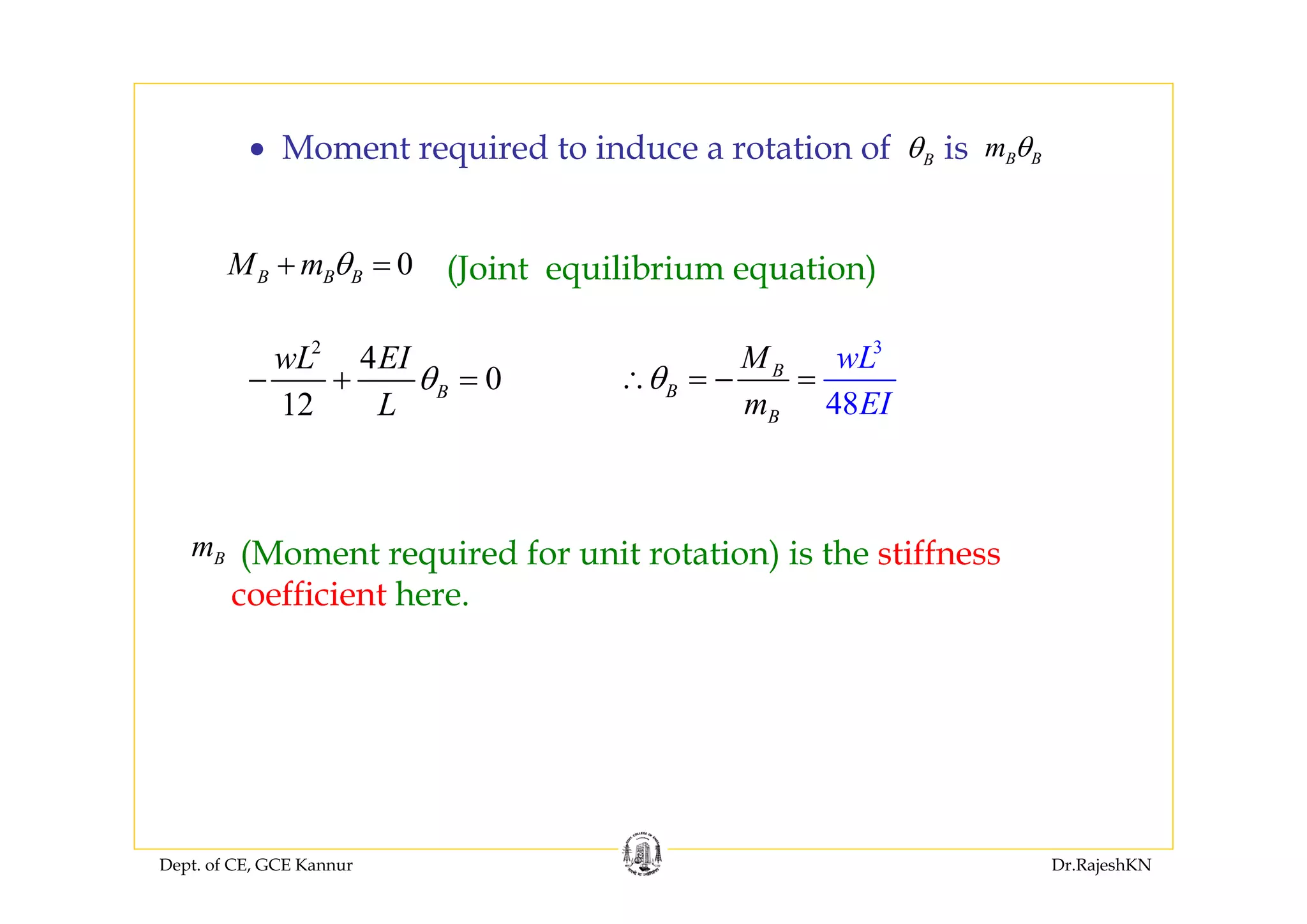 Dept. of CE, GCE Kannur Dr.RajeshKN
• Moment required to induce a rotation of Bθ B Bm θis
2
4
0
12
B
wL EI
L
θ− + =
3
48
B
B
B
wL
EI
M
m
θ∴ = − =
Bm (Moment required for unit rotation) is the stiffness
coefficient here.
0B B BM m θ+ = (Joint equilibrium equation)
 