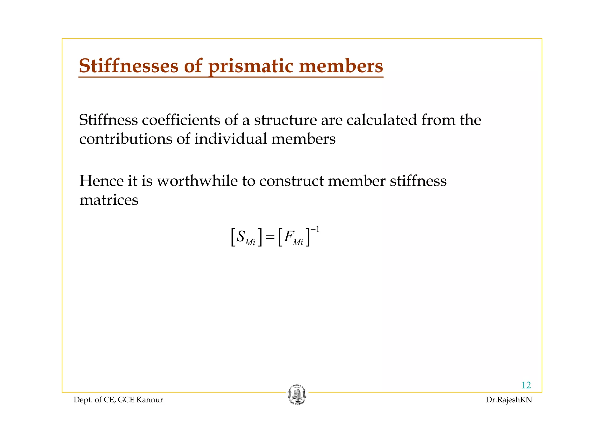 Dept. of CE, GCE Kannur Dr.RajeshKN
12
Stiffnesses of prismatic members
Stiffness coefficients of a structure are calculated from the
contributions of individual members
Hence it is worthwhile to construct member stiffness
matrices
[ ] [ ] 1
Mi MiS F
−
=
 