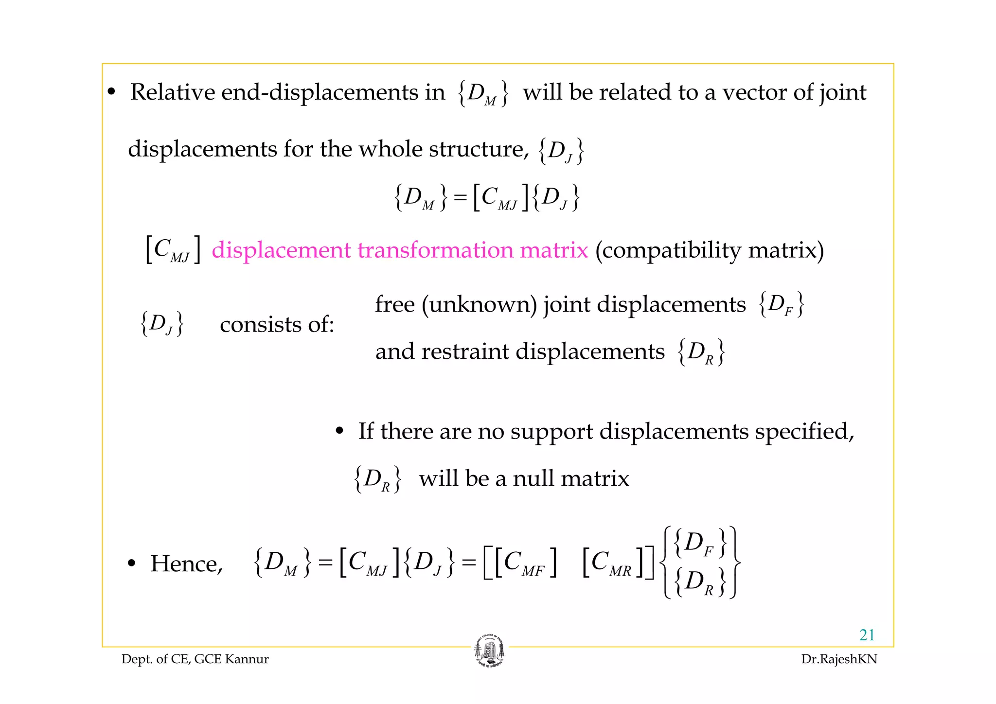 Dept. of CE, GCE Kannur Dr.RajeshKN
21
• Relative end-displacements in will be related to a vector of joint
displacements for the whole structure,
{ }MD
{ }JD
• If there are no support displacements specified,
{ }RD will be a null matrix
• Hence, { } [ ]{ } [ ] [ ]
{ }
{ }
F
M MJ J MF MR
R
D
D C D C C
D
⎧ ⎫
= = ⎡ ⎤ ⎨ ⎬⎣ ⎦
⎩ ⎭
{ }JD
{ }FDfree (unknown) joint displacements
{ }RDand restraint displacements
consists of:
{ } [ ]{ }M MJ JD C D=
displacement transformation matrix (compatibility matrix)[ ]MJC
 