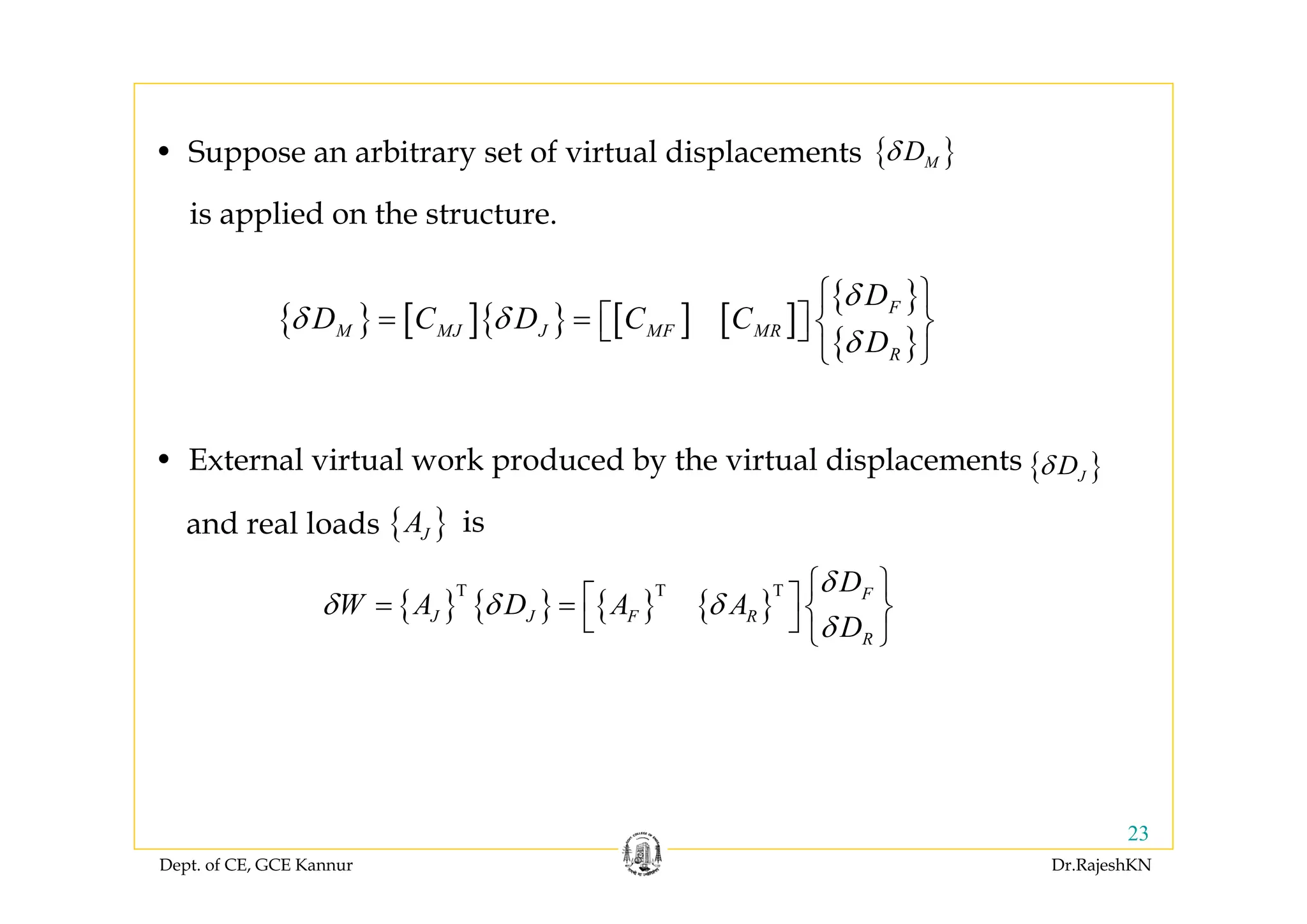 Dept. of CE, GCE Kannur Dr.RajeshKN
23
{ }MDδ
{ } [ ]{ } [ ] [ ]
{ }
{ }
F
M MJ J MF MR
R
D
D C D C C
D
δ
δ δ
δ
⎧ ⎫
= = ⎡ ⎤ ⎨ ⎬⎣ ⎦
⎩ ⎭
• Suppose an arbitrary set of virtual displacements
is applied on the structure.
{ } { } { } { }
T T T F
J J F R
R
D
W A D A A
D
δ
δ δ δ
δ
⎧ ⎫⎡ ⎤= = ⎨ ⎬⎣ ⎦ ⎩ ⎭
{ }JDδ• External virtual work produced by the virtual displacements
{ }JAand real loads is
 