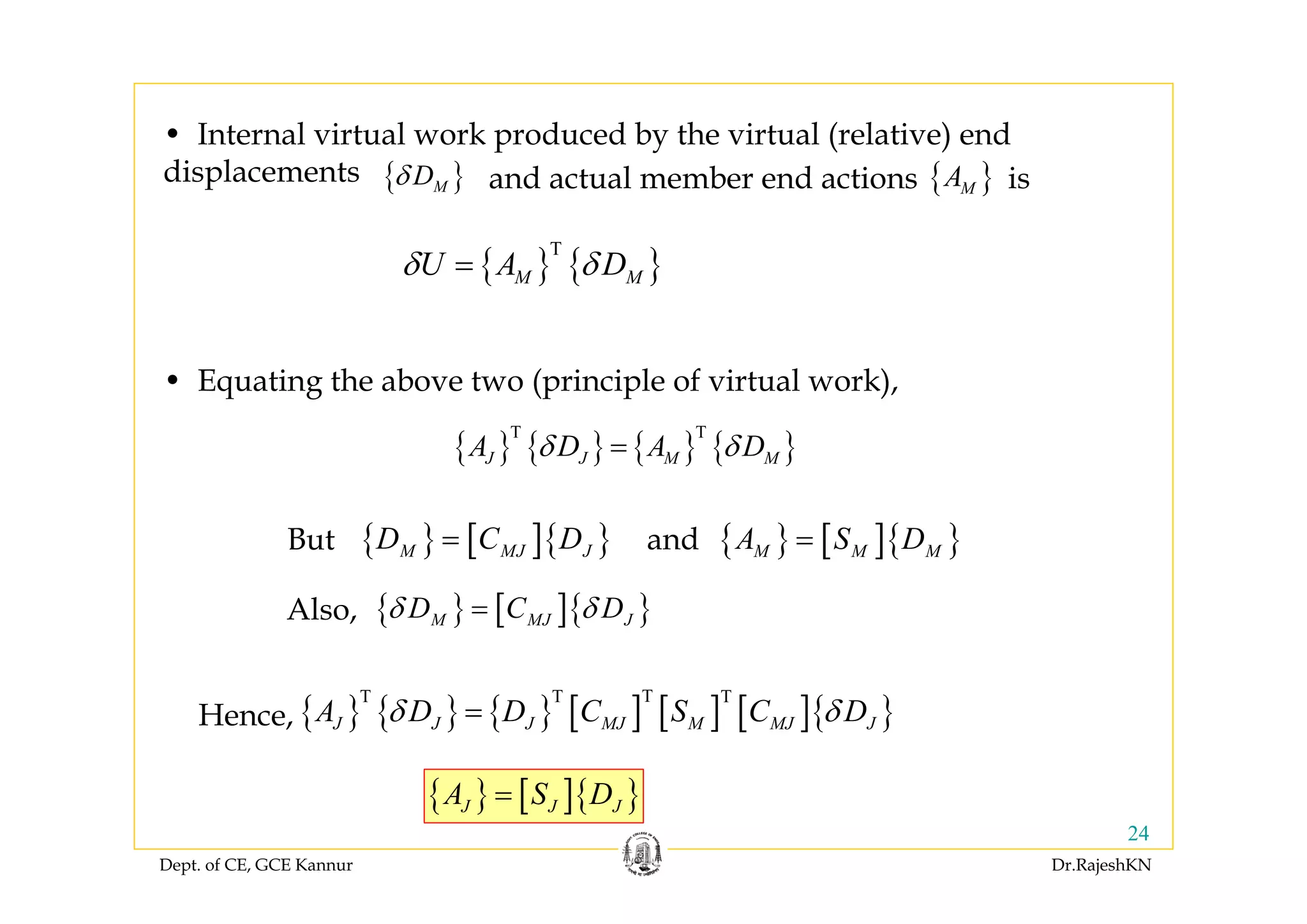 Dept. of CE, GCE Kannur Dr.RajeshKN
24
{ } { }
T
M MU A Dδ δ=
• Internal virtual work produced by the virtual (relative) end
displacements { }MDδ { }MAand actual member end actions is
{ } { } { } { }
T T
J J M MA D A Dδ δ=
• Equating the above two (principle of virtual work),
{ } [ ]{ }M MJ JD C D= { } [ ]{ }M M MA S D=But and
{ } [ ]{ }M MJ JD C Dδ δ=Also,
{ } { } { } [ ] [ ] [ ]{ }
TT T T
J J J MJ M MJ JA D D C S C Dδ δ=Hence,
{ } [ ]{ }J J JA S D=
 
