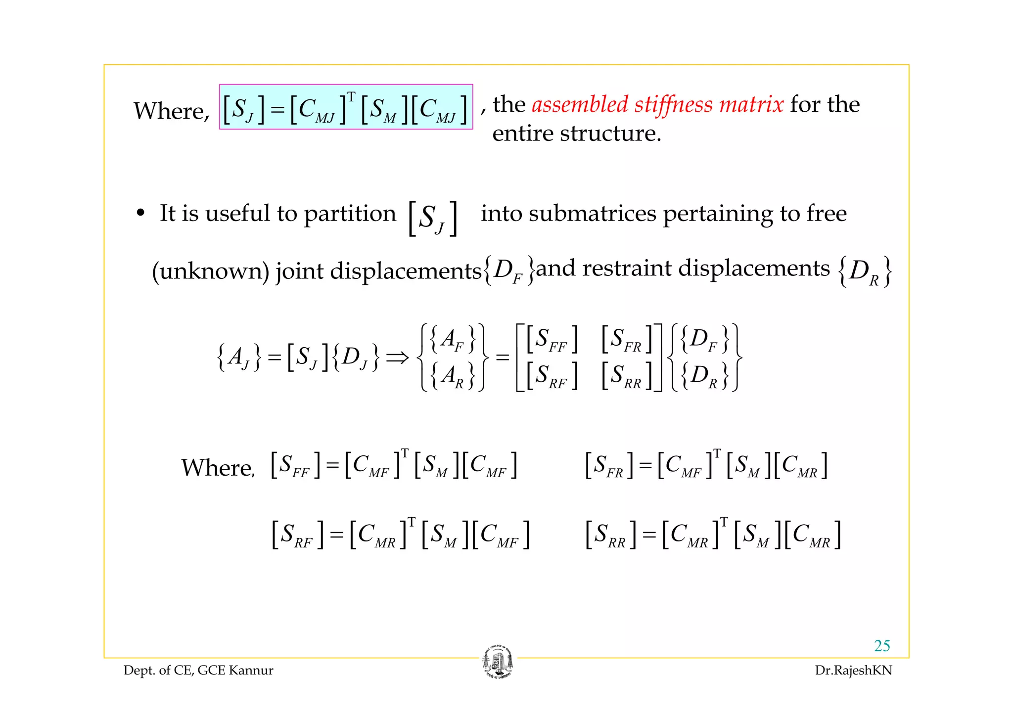 Dept. of CE, GCE Kannur Dr.RajeshKN
25
[ ] [ ] [ ][ ]T
J MJ M MJS C S C=Where, , the assembled stiffness matrix for the
entire structure.
• It is useful to partition into submatrices pertaining to free
(unknown) joint displacements
[ ]JS
{ }FD { }RDand restraint displacements
{ } [ ]{ }
{ }
{ }
[ ] [ ]
[ ] [ ]
{ }
{ }
FF FRF F
J J J
RF RRR R
S SA D
A S D
S SA D
⎧ ⎫ ⎧ ⎫⎡ ⎤
= ⇒ =⎨ ⎬ ⎨ ⎬⎢ ⎥
⎩ ⎭ ⎩ ⎭⎣ ⎦
[ ] [ ] [ ][ ]T
FF MF M MFS C S C= [ ] [ ] [ ][ ]T
FR MF M MRS C S C=
[ ] [ ] [ ][ ]T
RF MR M MFS C S C= [ ] [ ] [ ][ ]T
RR MR M MRS C S C=
Where, 
 