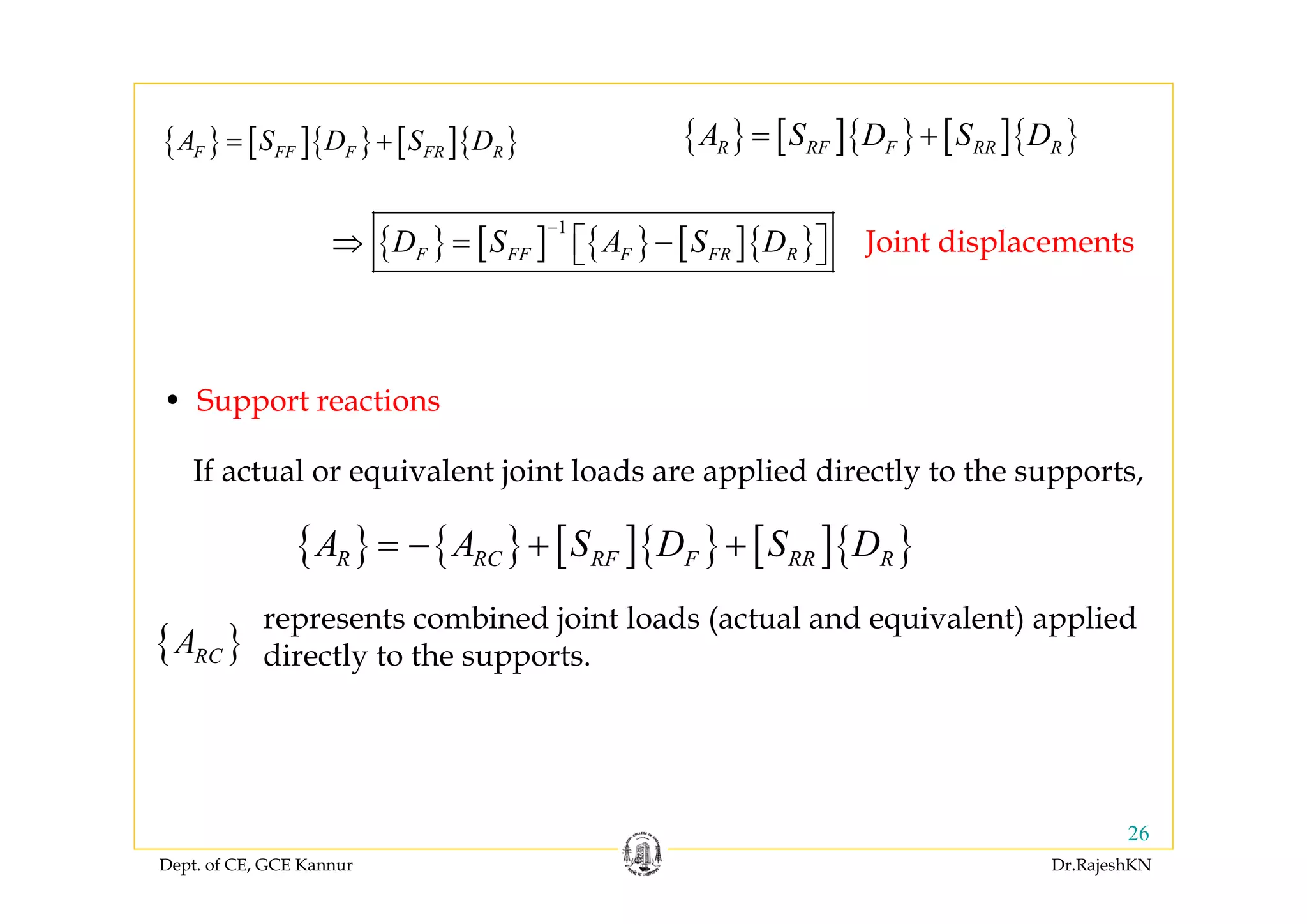 Dept. of CE, GCE Kannur Dr.RajeshKN
26
{ } [ ]{ } [ ]{ }F FF F FR RA S D S D= + { } [ ]{ } [ ]{ }R RF F RR RA S D S D= +
{ } [ ] { } [ ]{ }
1
F FF F FR RD S A S D
−
⇒ = −⎡ ⎤⎣ ⎦
{ } { } [ ]{ } [ ]{ }R RC RF F RR RA A S D S D= − + +
• Support reactions
{ }RCA
represents combined joint loads (actual and equivalent) applied
directly to the supports.
If actual or equivalent joint loads are applied directly to the supports,
Joint displacements
 
