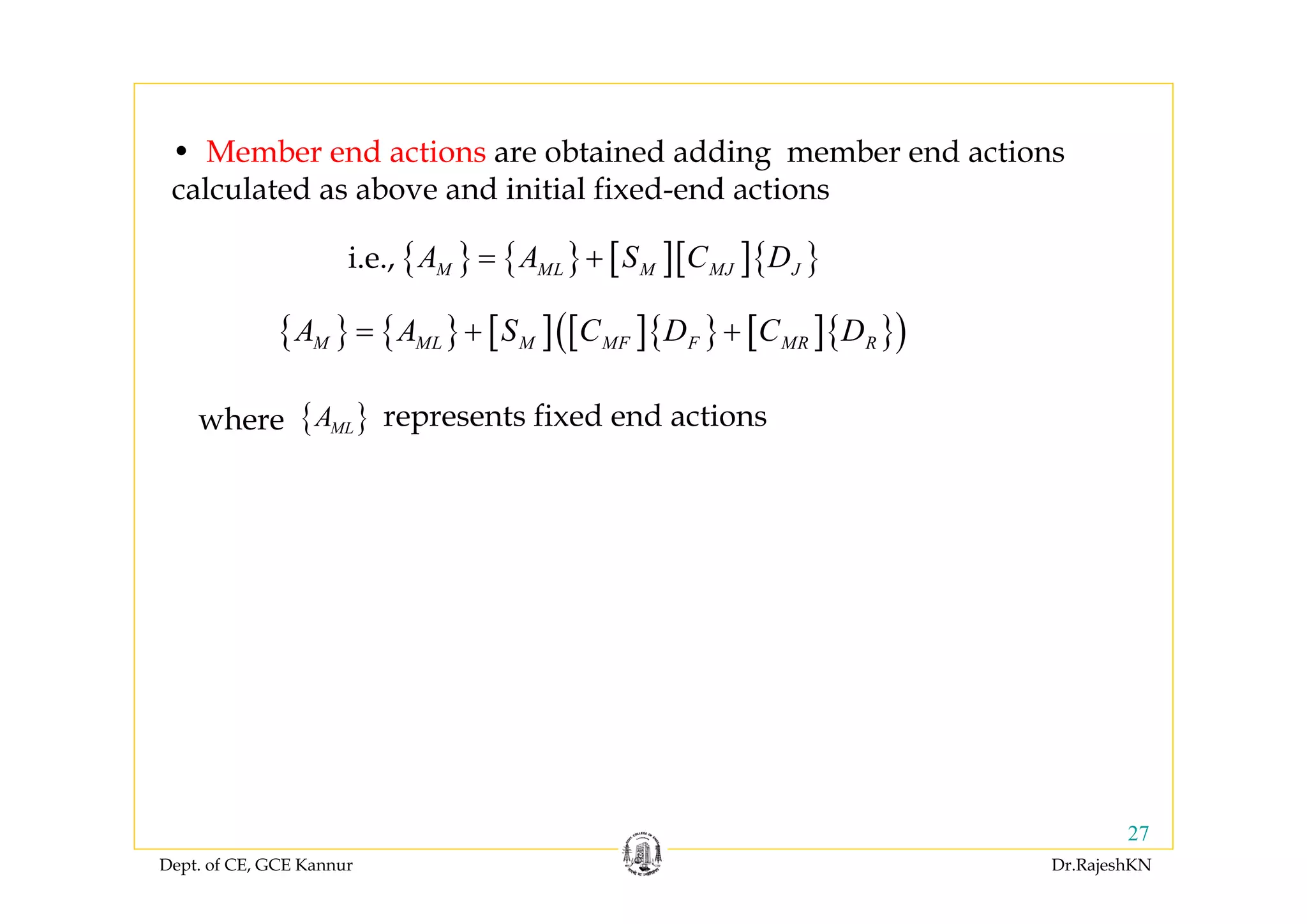 Dept. of CE, GCE Kannur Dr.RajeshKN
27
{ } { } [ ] [ ]{ } [ ]{ }( )M ML M MF F MR RA A S C D C D= + +
• Member end actions are obtained adding member end actions
calculated as above and initial fixed-end actions
{ } { } [ ][ ]{ }M ML M MJ JA A S C D= +i.e.,
{ }MLAwhere represents fixed end actions
 