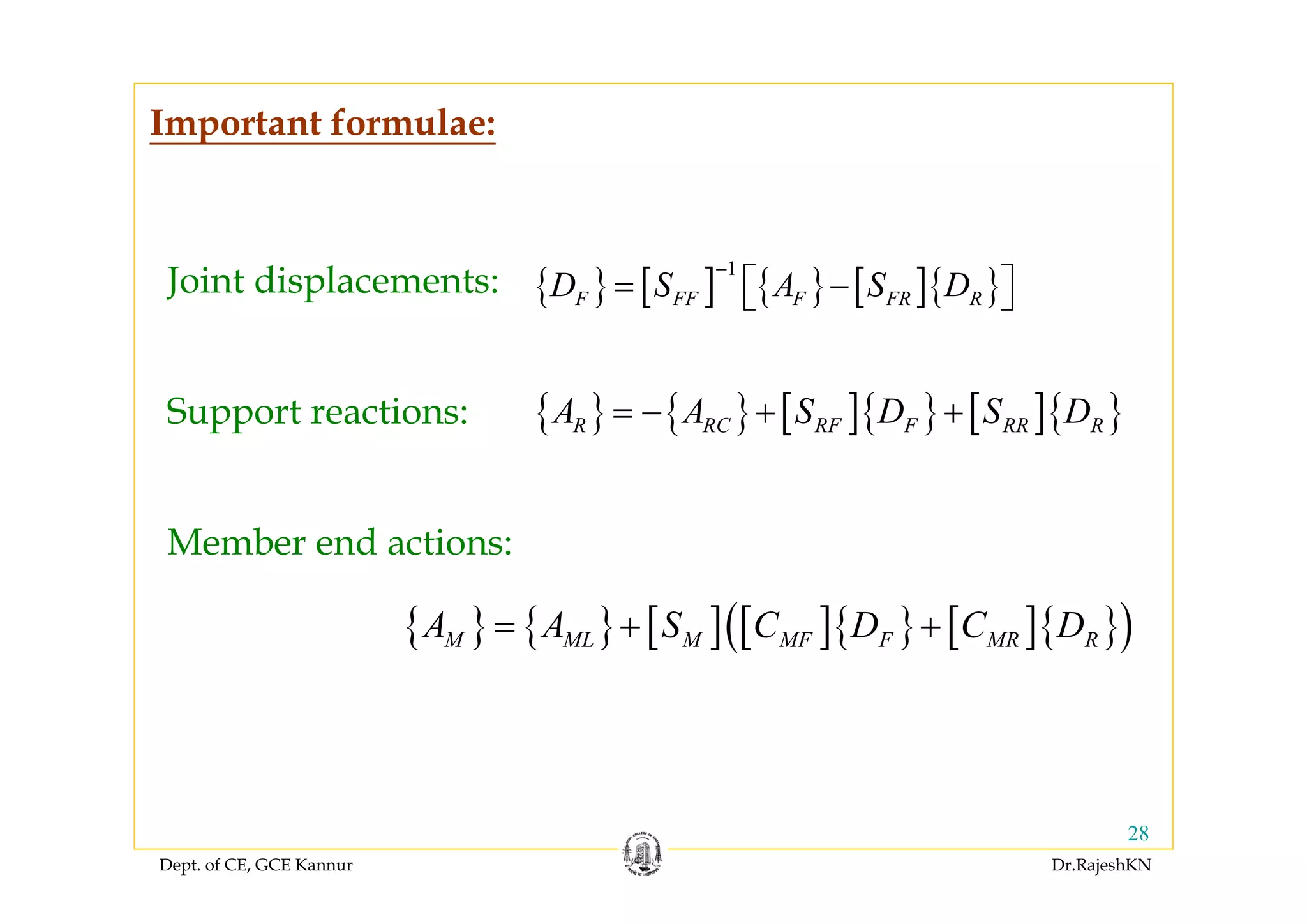 Dept. of CE, GCE Kannur Dr.RajeshKN
28
Important formulae:
Joint displacements:
Member end actions:
Support reactions:
{ } [ ] { } [ ]{ }
1
F FF F FR RD S A S D
−
= ⎡ − ⎤⎣ ⎦
{ } { } [ ]{ } [ ]{ }R RC RF F RR RA A S D S D= − + +
{ } { } [ ] [ ]{ } [ ]{ }( )M ML M MF F MR RA A S C D C D= + +
 