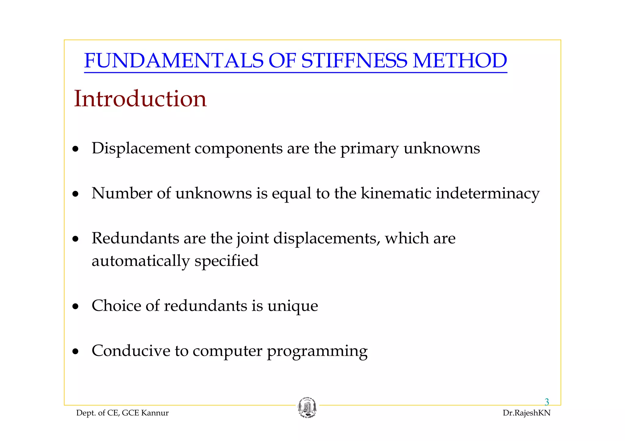 Dept. of CE, GCE Kannur Dr.RajeshKN
3
• Displacement components are the primary unknowns
• Number of unknowns is equal to the kinematic indeterminacy
• Redundants are the joint displacements, which are
automatically specified
• Choice of redundants is unique
• Conducive to computer programming
FUNDAMENTALS OF STIFFNESS METHOD
Introduction
 