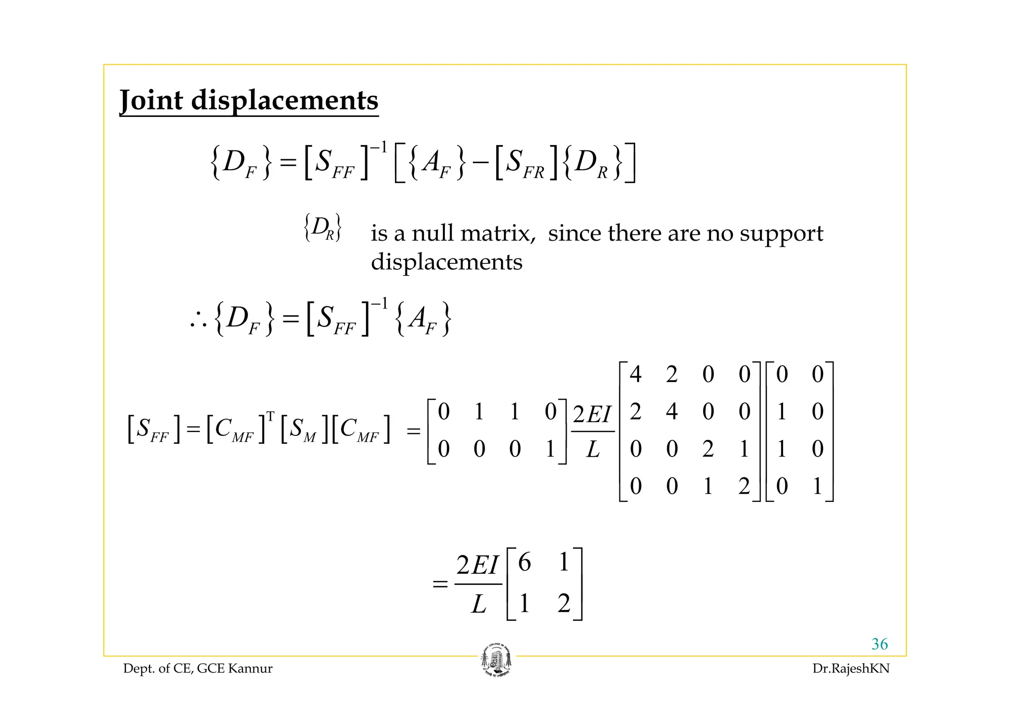 Dept. of CE, GCE Kannur Dr.RajeshKN
36
{ } [ ] { } [ ]{ }
1
F FF F FR RD S A S D
−
= −⎡ ⎤⎣ ⎦
{ } [ ] { }
1
F FF FD S A
−
∴ =
Joint displacements
[ ] [ ] [ ][ ]T
FF MF M MFS C S C=
4 2 0 0 0 0
0 1 1 0 2 4 0 0 1 02
0 0 0 1 0 0 2 1 1 0
0 0 1 2 0 1
EI
L
⎡ ⎤ ⎡ ⎤
⎢ ⎥ ⎢ ⎥
⎡ ⎤ ⎢ ⎥ ⎢ ⎥= ⎢ ⎥ ⎢ ⎥ ⎢ ⎥⎣ ⎦
⎢ ⎥ ⎢ ⎥
⎣ ⎦ ⎣ ⎦
6 12
1 2
EI
L
⎡ ⎤
= ⎢ ⎥
⎣ ⎦
is a null matrix, since there are no support
displacements
{ }RD
 