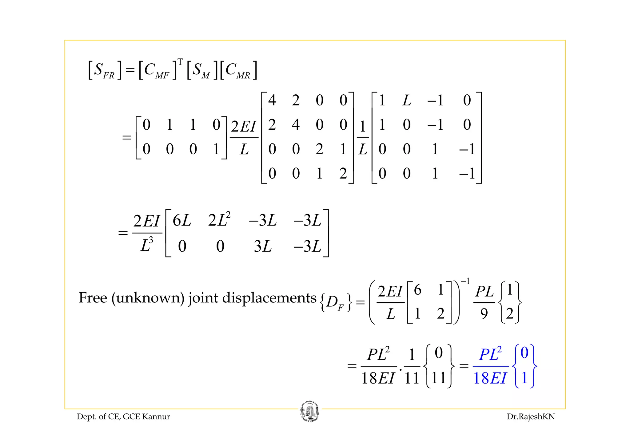 Dept. of CE, GCE Kannur Dr.RajeshKN
{ }
1
6 1 12
1 2 29
F
EI PL
D
L
−
⎛ ⎞⎡ ⎤ ⎧ ⎫
= ⎨ ⎬⎜ ⎟⎢ ⎥
⎣ ⎦ ⎩ ⎭⎝ ⎠
Free (unknown) joint displacements
2 2
01
.
11 818 11
0
11
PL
E EII
PL⎧ ⎫ ⎧
= =
⎫
⎨⎨ ⎬
⎭ ⎩⎩
⎬
⎭
2
3
6 2 3 32
0 0 3 3
L L L LEI
L L L
⎡ ⎤− −
= ⎢ ⎥
−⎣ ⎦
[ ] [ ] [ ][ ]T
FR MF M MRS C S C=
4 2 0 0 1 1 0
0 1 1 0 2 4 0 0 1 0 1 02 1
0 0 0 1 0 0 2 1 0 0 1 1
0 0 1 2 0 0 1 1
L
EI
L L
−⎡ ⎤ ⎡ ⎤
⎢ ⎥ ⎢ ⎥−⎡ ⎤ ⎢ ⎥ ⎢ ⎥= ⎢ ⎥ −⎢ ⎥ ⎢ ⎥⎣ ⎦
⎢ ⎥ ⎢ ⎥
−⎣ ⎦ ⎣ ⎦
 