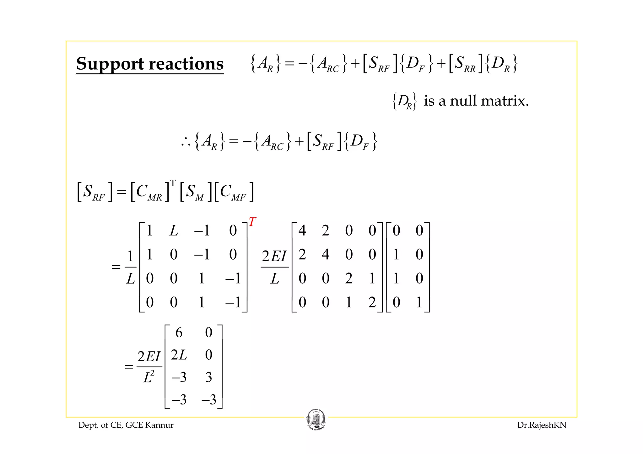 Dept. of CE, GCE Kannur Dr.RajeshKN
{ } { } [ ]{ } [ ]{ }R RC RF F RR RA A S D S D= − + +
is a null matrix.{ }RD
Support reactions
[ ] [ ] [ ][ ]T
RF MR M MFS C S C=
2
6 0
2 02
3 3
3 3
LEI
L
⎡ ⎤
⎢ ⎥
⎢ ⎥=
−⎢ ⎥
⎢ ⎥
− −⎣ ⎦
1 1 0 4 2 0 0 0 0
1 0 1 0 2 4 0 0 1 01 2
0 0 1 1 0 0 2 1 1 0
0 0 1 1 0 0 1 2 0 1
T
L
EI
L L
−⎡ ⎤ ⎡ ⎤ ⎡ ⎤
⎢ ⎥ ⎢ ⎥ ⎢ ⎥−
⎢ ⎥ ⎢ ⎥ ⎢ ⎥=
−⎢ ⎥ ⎢ ⎥ ⎢ ⎥
⎢ ⎥ ⎢ ⎥ ⎢ ⎥
−⎣ ⎦ ⎣ ⎦ ⎣ ⎦
{ } { } [ ]{ }R RC RF FA A S D∴ = − +
 