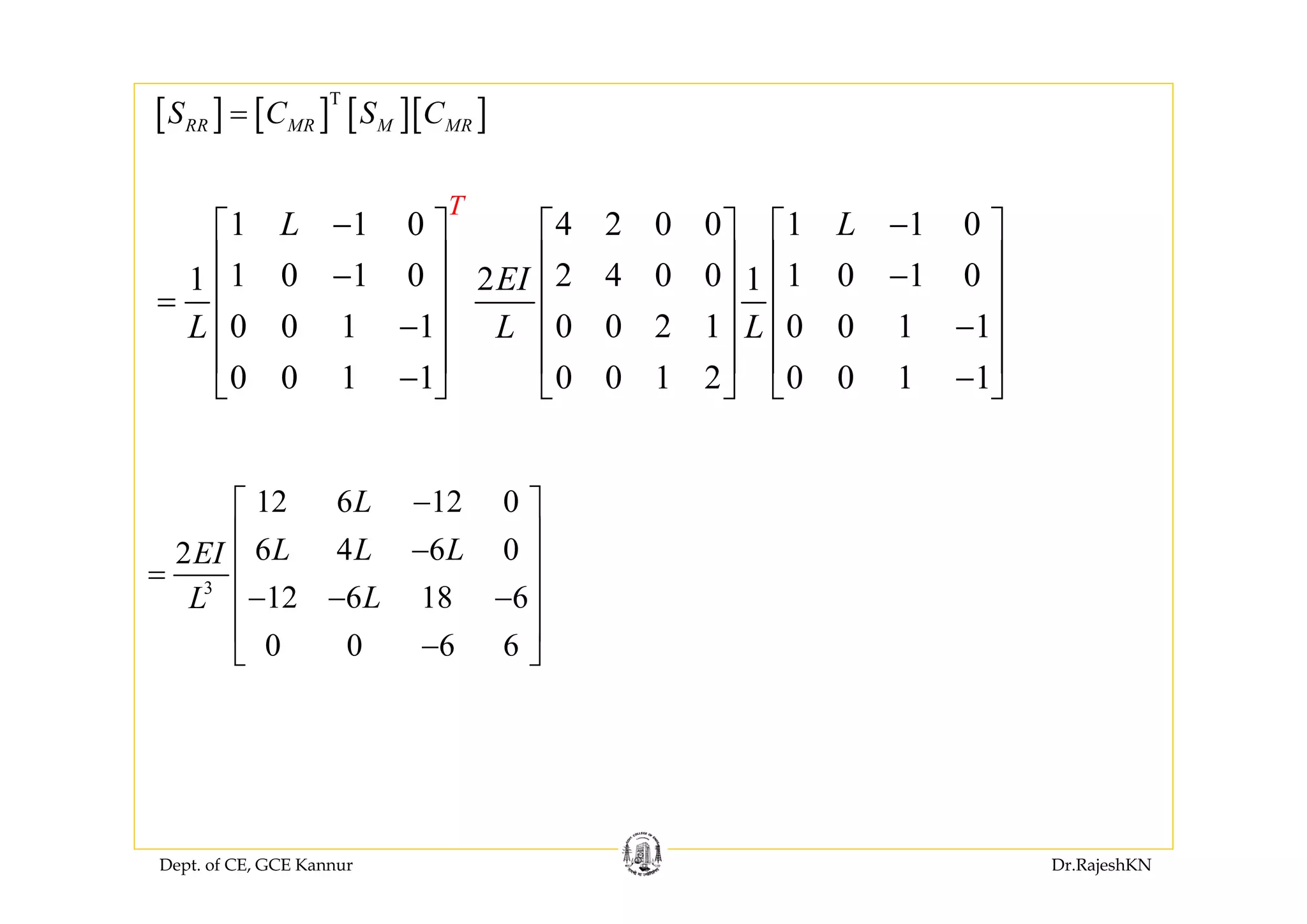 Dept. of CE, GCE Kannur Dr.RajeshKN
[ ] [ ] [ ][ ]T
RR MR M MRS C S C=
1 1 0 4 2 0 0 1 1 0
1 0 1 0 2 4 0 0 1 0 1 01 2 1
0 0 1 1 0 0 2 1 0 0 1 1
0 0 1 1 0 0 1 2 0 0 1 1
T
L L
EI
L L L
− −⎡ ⎤ ⎡ ⎤ ⎡ ⎤
⎢ ⎥ ⎢ ⎥ ⎢ ⎥− −
⎢ ⎥ ⎢ ⎥ ⎢ ⎥=
− −⎢ ⎥ ⎢ ⎥ ⎢ ⎥
⎢ ⎥ ⎢ ⎥ ⎢ ⎥
− −⎣ ⎦ ⎣ ⎦ ⎣ ⎦
3
12 6 12 0
6 4 6 02
12 6 18 6
0 0 6 6
L
L L LEI
LL
−⎡ ⎤
⎢ ⎥−
⎢ ⎥=
− − −⎢ ⎥
⎢ ⎥
−⎣ ⎦
 