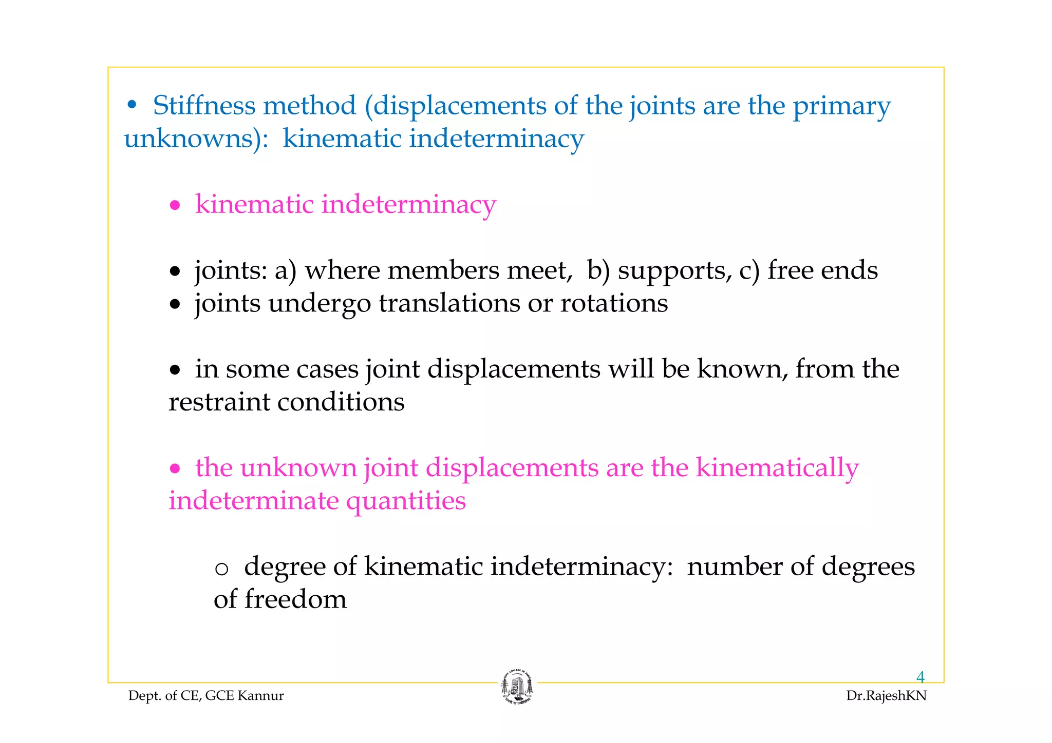 Dept. of CE, GCE Kannur Dr.RajeshKN
4
• Stiffness method (displacements of the joints are the primary
unknowns): kinematic indeterminacy
• kinematic indeterminacy
• joints: a) where members meet, b) supports, c) free ends
• joints undergo translations or rotations
• in some cases joint displacements will be known, from the
restraint conditions
• the unknown joint displacements are the kinematically
indeterminate quantities
o degree of kinematic indeterminacy: number of degrees
of freedom
 