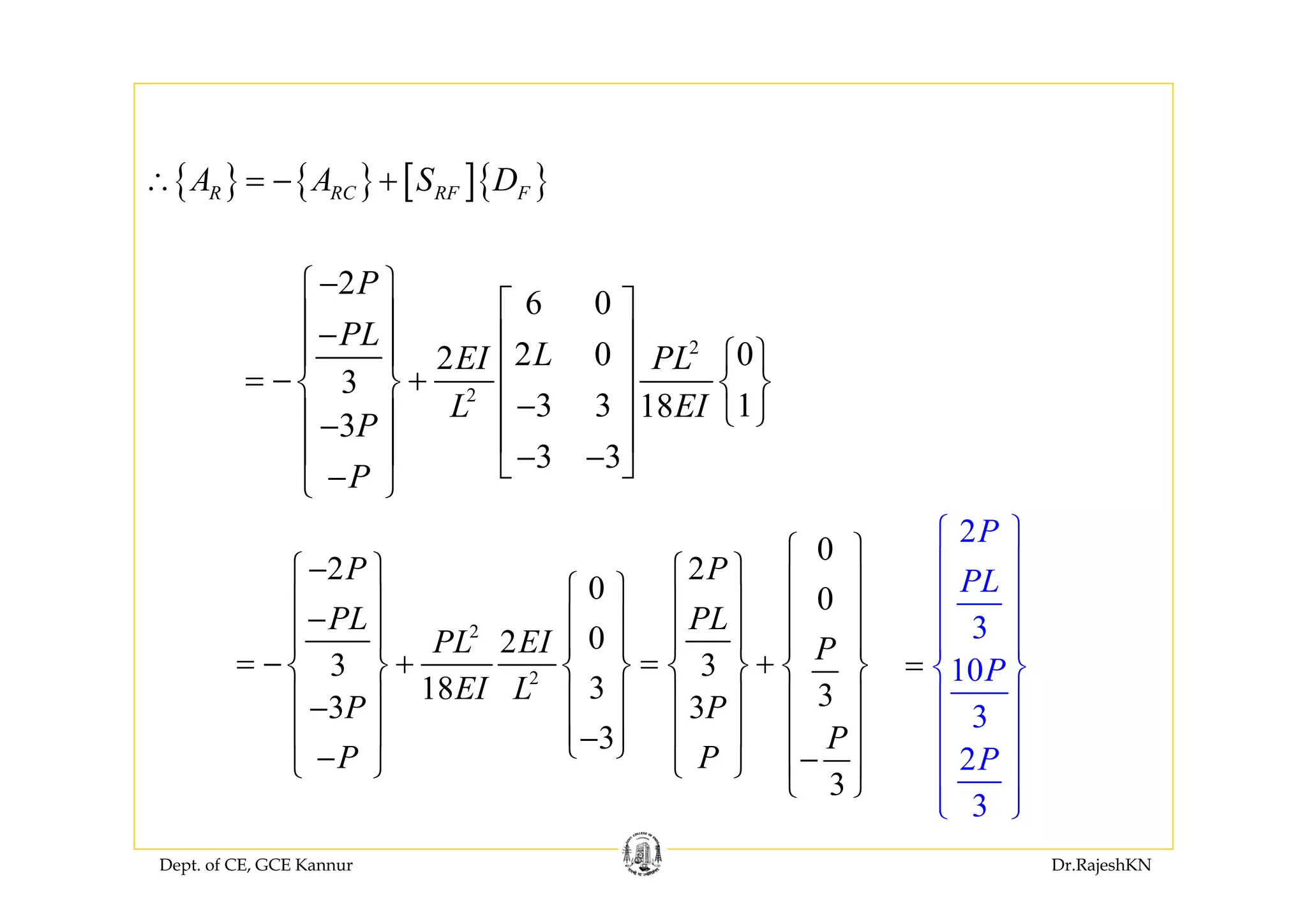 Dept. of CE, GCE Kannur Dr.RajeshKN
2
2
2
6 0
2 0 02
3
3 3 118
3
3 3
P
PL
LEI PL
L EI
P
P
−⎧ ⎫
⎡ ⎤⎪ ⎪− ⎢ ⎥⎪ ⎪ ⎧ ⎫⎢ ⎥= − +⎨ ⎬ ⎨ ⎬
−⎢ ⎥ ⎩ ⎭⎪ ⎪− ⎢ ⎥⎪ ⎪ − −⎣ ⎦−⎩ ⎭
2
2
0
2 2
0 0
02
3 3
318 33 3
3
3
P P
PL PL
PL EI P
EI L
P P
P
P P
⎧ ⎫
−⎧ ⎫ ⎧ ⎫ ⎪ ⎪⎧ ⎫⎪ ⎪ ⎪ ⎪ ⎪ ⎪− ⎪ ⎪⎪ ⎪ ⎪ ⎪⎪ ⎪ ⎪ ⎪
= − + = +⎨ ⎬ ⎨ ⎬ ⎨ ⎬ ⎨ ⎬
⎪ ⎪ ⎪ ⎪ ⎪ ⎪ ⎪ ⎪−
⎪ ⎪ ⎪ ⎪ ⎪ ⎪ ⎪ ⎪−⎩ ⎭− −⎩ ⎭ ⎩ ⎭ ⎪ ⎪
⎩ ⎭
{ } { } [ ]{ }R RC RF FA A S D∴ = − +
2
3
10
3
2
3
P
PL
P
P
⎧ ⎫
⎪ ⎪
⎪ ⎪
⎪ ⎪⎪ ⎪
⎨ ⎬
⎪ ⎪
⎪ ⎪
⎪ ⎪
⎪ ⎪⎩ ⎭
=
 