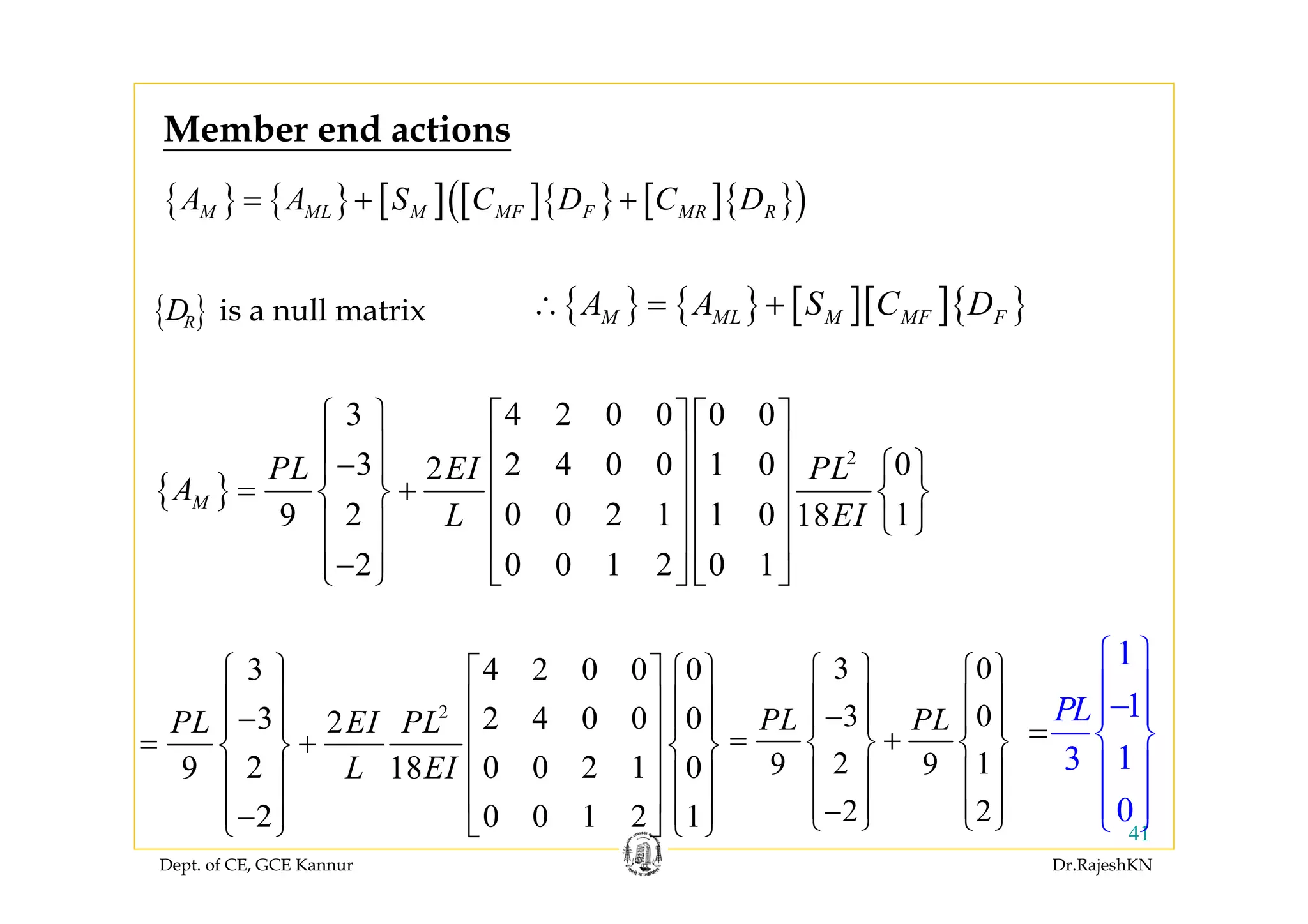 Dept. of CE, GCE Kannur Dr.RajeshKN
41
{ } { } [ ] [ ]{ } [ ]{ }( )M ML M MF F MR RA A S C D C D= + +
{ }
2
3 4 2 0 0 0 0
3 2 4 0 0 1 0 02
2 0 0 2 1 1 0 19 18
2 0 0 1 2 0 1
M
PL EI PL
A
L EI
⎧ ⎫ ⎡ ⎤ ⎡ ⎤
⎪ ⎪ ⎢ ⎥ ⎢ ⎥− ⎧ ⎫⎪ ⎪ ⎢ ⎥ ⎢ ⎥= +⎨ ⎬ ⎨ ⎬
⎢ ⎥ ⎢ ⎥ ⎩ ⎭⎪ ⎪
⎢ ⎥ ⎢ ⎥⎪ ⎪−⎩ ⎭ ⎣ ⎦ ⎣ ⎦
2
3 4 2 0 0 0
3 2 4 0 0 02
2 0 0 2 1 09 18
2 0 0 1 2 1
PL EI PL
L EI
⎧ ⎫ ⎧ ⎫⎡ ⎤
⎪ ⎪ ⎪ ⎪⎢ ⎥−⎪ ⎪ ⎪ ⎪⎢ ⎥= +⎨ ⎬ ⎨ ⎬
⎢ ⎥⎪ ⎪ ⎪ ⎪
⎢ ⎥⎪ ⎪ ⎪ ⎪−⎩ ⎭ ⎩ ⎭⎣ ⎦
3 0
3 0
2 19 9
2 2
PL PL
⎧ ⎫ ⎧ ⎫
⎪ ⎪ ⎪ ⎪−⎪ ⎪ ⎪ ⎪
= +⎨ ⎬ ⎨ ⎬
⎪ ⎪ ⎪ ⎪
⎪ ⎪ ⎪ ⎪−⎩ ⎭ ⎩ ⎭
1
1
13
0
PL
⎧ ⎫
⎪ ⎪−⎪ ⎪
⎨ ⎬
⎪
⎪
=
⎪
⎪⎩ ⎭
is a null matrix{ }RD
Member end actions
{ } { } [ ][ ]{ }M ML M MF FA A S C D∴ = +
 