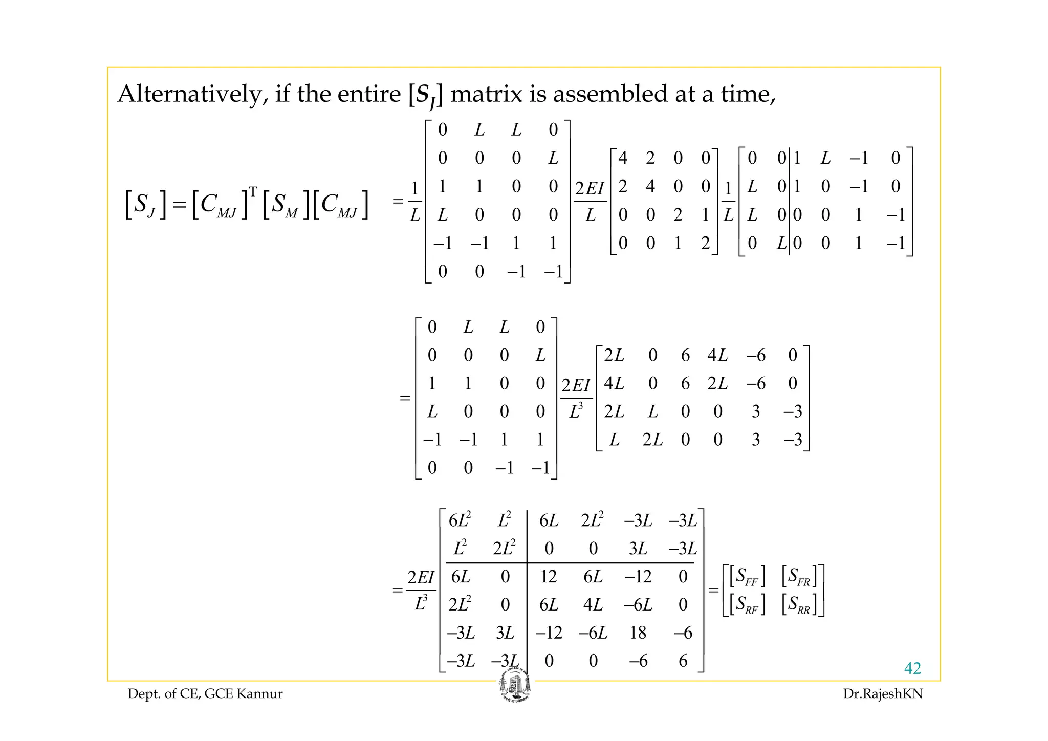 Dept. of CE, GCE Kannur Dr.RajeshKN
42
3
0 0
0 0 0 2 0 6 4 6 0
1 1 0 0 4 0 6 2 6 02
0 0 0 2 0 0 3 3
1 1 1 1 2 0 0 3 3
0 0 1 1
L L
L L L
L LEI
L L LL
L L
⎡ ⎤
⎢ ⎥ −⎡ ⎤⎢ ⎥
⎢ ⎥−⎢ ⎥
⎢ ⎥= ⎢ ⎥
−⎢ ⎥⎢ ⎥
⎢ ⎥⎢ ⎥− − −⎣ ⎦
⎢ ⎥
− −⎣ ⎦
[ ] [ ]
[ ] [ ]
2 2 2
2 2
3 2
6 6 2 3 3
2 0 0 3 3
6 0 12 6 12 02
2 0 6 4 6 0
3 3 12 6 18 6
3 3 0 0 6 6
FF FR
RF RR
L L L L L L
L L L L
S SL LEI
S SL L L L L
L L L
L L
⎡ ⎤− −
⎢ ⎥
−⎢ ⎥
⎢ ⎥ ⎡ ⎤−
= =⎢ ⎥ ⎢ ⎥
− ⎣ ⎦⎢ ⎥
⎢ ⎥− − − −
⎢ ⎥
− − −⎣ ⎦
[ ] [ ] [ ][ ]T
J MJ M MJS C S C=
0 0
0 0 0 4 2 0 0 0 0 1 1 0
1 1 0 0 2 4 0 0 0 1 0 1 01 2 1
0 0 0 0 0 2 1 0 0 0 1 1
1 1 1 1 0 0 1 2 0 0 0 1 1
0 0 1 1
L L
L L
LEI
L LL L L
L
⎡ ⎤
⎢ ⎥ −⎡ ⎤⎡ ⎤⎢ ⎥ ⎢ ⎥⎢ ⎥ −⎢ ⎥ ⎢ ⎥⎢ ⎥= ⎢ ⎥ ⎢ ⎥−⎢ ⎥⎢ ⎥ ⎢ ⎥⎢ ⎥⎢ ⎥− − −⎣ ⎦ ⎣ ⎦
⎢ ⎥
− −⎣ ⎦
Alternatively, if the entire [SJ] matrix is assembled at a time,
 