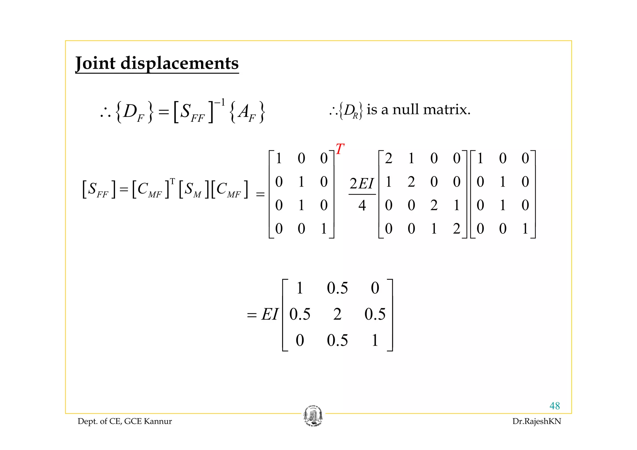 Dept. of CE, GCE Kannur Dr.RajeshKN
48
{ } [ ] { }
1
F FF FD S A
−
∴ =
Joint displacements
[ ] [ ] [ ][ ]T
FF MF M MFS C S C=
1 0 0 2 1 0 0 1 0 0
0 1 0 1 2 0 0 0 1 02
0 1 0 0 0 2 1 0 1 04
0 0 1 0 0 1 2 0 0 1
T
EI
⎡ ⎤ ⎡ ⎤ ⎡ ⎤
⎢ ⎥ ⎢ ⎥ ⎢ ⎥
⎢ ⎥ ⎢ ⎥ ⎢ ⎥=
⎢ ⎥ ⎢ ⎥ ⎢ ⎥
⎢ ⎥ ⎢ ⎥ ⎢ ⎥
⎣ ⎦ ⎣ ⎦ ⎣ ⎦
1 0.5 0
0.5 2 0.5
0 0.5 1
EI
⎡ ⎤
⎢ ⎥=
⎢ ⎥
⎢ ⎥⎣ ⎦
is a null matrix.{ }RD∴
 