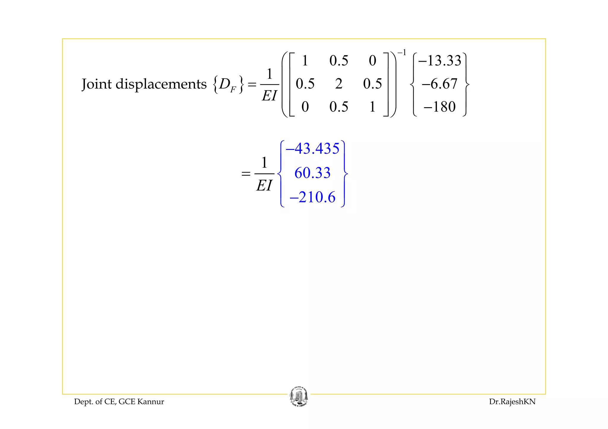 Dept. of CE, GCE Kannur Dr.RajeshKN
{ }
1
1 0.5 0 13.33
1
0.5 2 0.5 6.67
0 0.5 1 180
FD
EI
−
−⎛ ⎞⎡ ⎤ ⎧ ⎫
⎪ ⎪⎜ ⎟⎢ ⎥= −⎨ ⎬⎜ ⎟⎢ ⎥
⎪ ⎪⎜ ⎟ −⎢ ⎥⎣ ⎦ ⎩ ⎭⎝ ⎠
Joint displacements
43.435
60.33
210.6
1
EI
−⎧ ⎫
⎪ ⎪
⎨ ⎬
⎪ ⎪−⎩ ⎭
=
 
