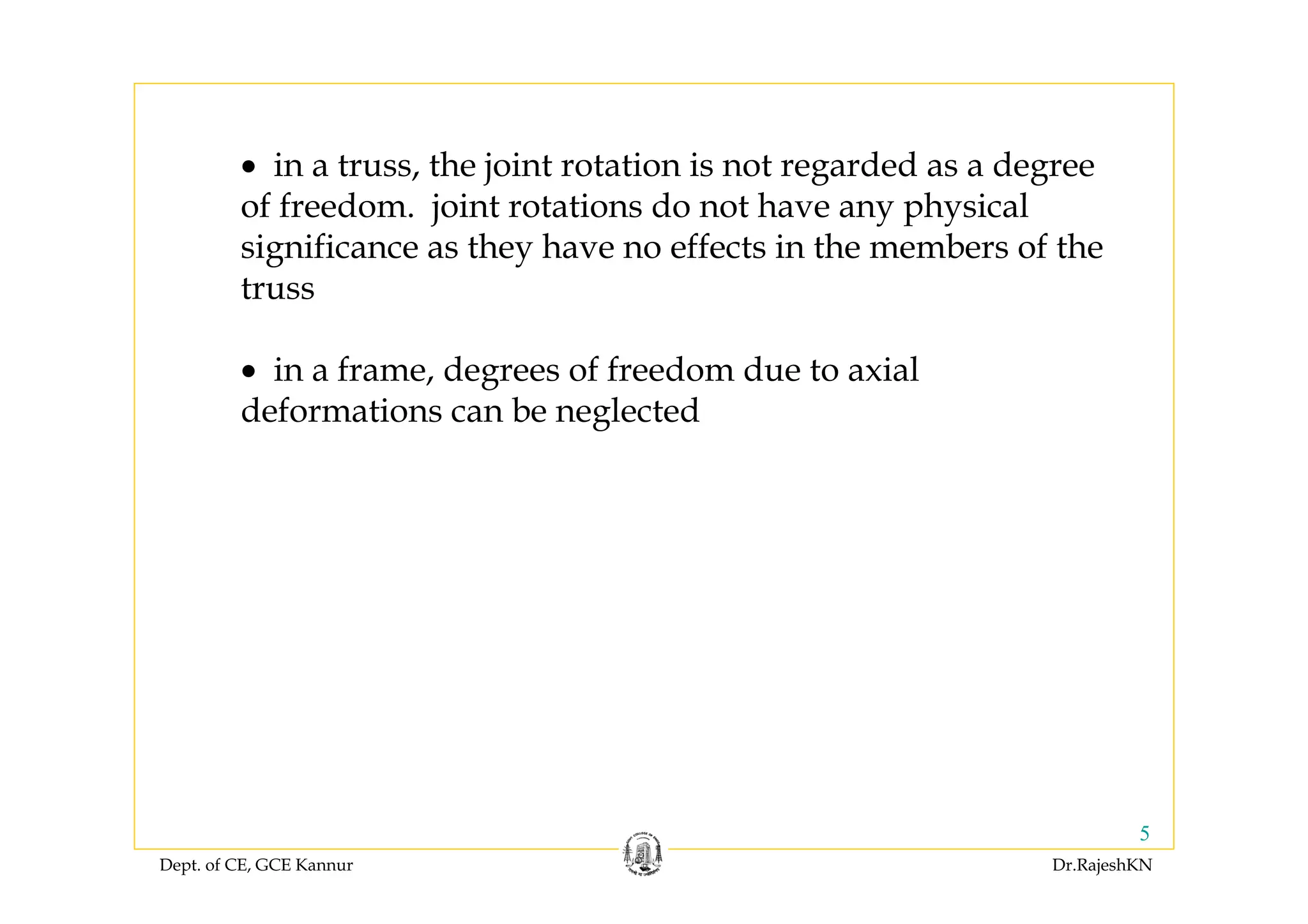 Dept. of CE, GCE Kannur Dr.RajeshKN
5
• in a truss, the joint rotation is not regarded as a degree
of freedom. joint rotations do not have any physical
significance as they have no effects in the members of the
truss
• in a frame, degrees of freedom due to axial
deformations can be neglected
 
