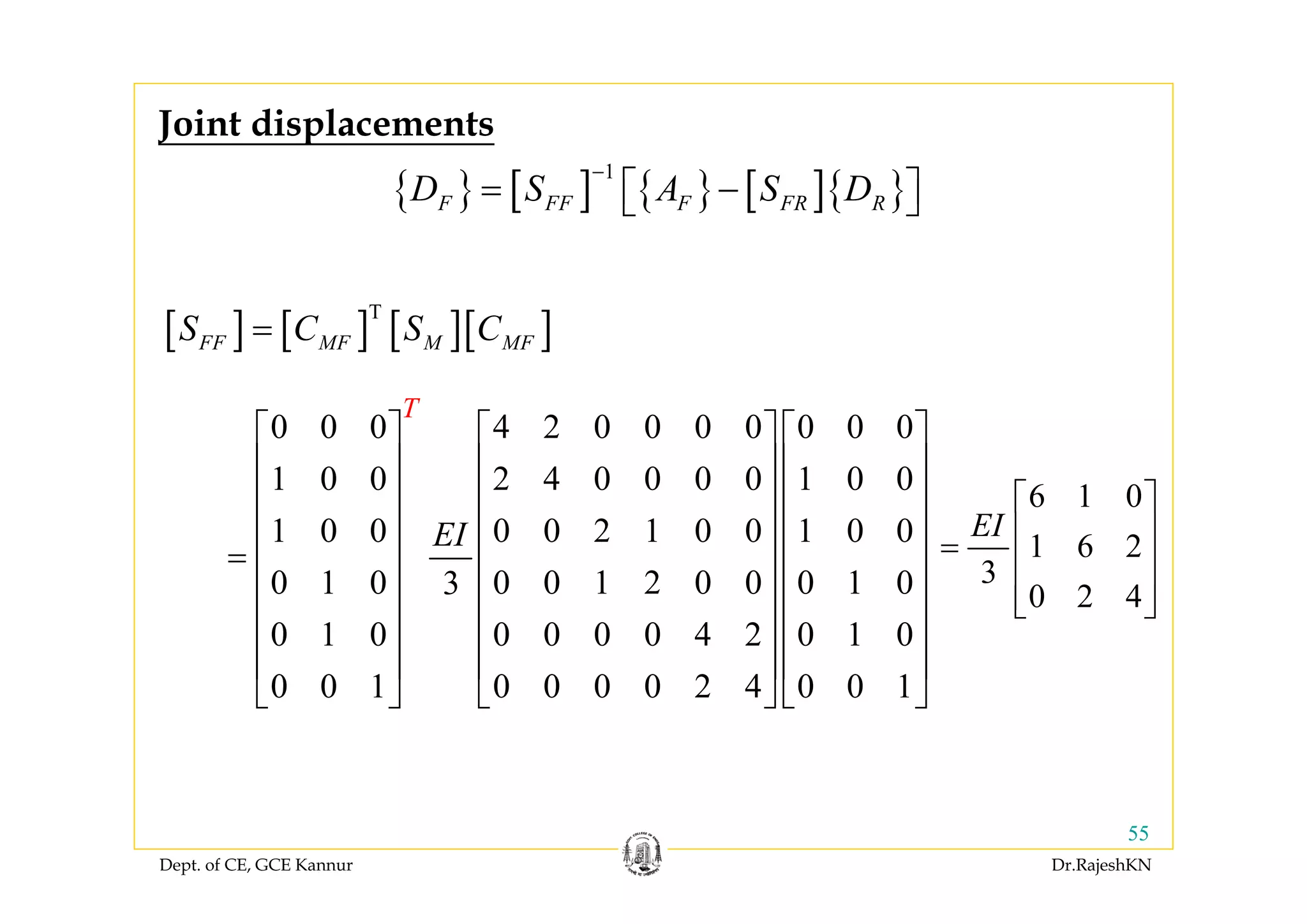 Dept. of CE, GCE Kannur Dr.RajeshKN
55
{ } [ ] { } [ ]{ }
1
F FF F FR RD S A S D
−
= −⎡ ⎤⎣ ⎦
Joint displacements
[ ] [ ] [ ][ ]T
FF MF M MFS C S C=
0 0 0 4 2 0 0 0 0 0 0 0
1 0 0 2 4 0 0 0 0 1 0 0
1 0 0 0 0 2 1 0 0 1 0 0
0 1 0 0 0 1 2 0 0 0 1 03
0 1 0 0 0 0 0 4 2 0 1 0
0 0 1 0 0 0 0 2 4 0 0 1
T
EI
⎡ ⎤ ⎡ ⎤ ⎡ ⎤
⎢ ⎥ ⎢ ⎥ ⎢ ⎥
⎢ ⎥ ⎢ ⎥ ⎢ ⎥
⎢ ⎥ ⎢ ⎥ ⎢ ⎥
= ⎢ ⎥ ⎢ ⎥ ⎢ ⎥
⎢ ⎥ ⎢ ⎥ ⎢ ⎥
⎢ ⎥ ⎢ ⎥ ⎢ ⎥
⎢ ⎥ ⎢ ⎥ ⎢ ⎥
⎣ ⎦ ⎣ ⎦ ⎣ ⎦
6 1 0
1 6 2
3
0 2 4
EI
⎡ ⎤
⎢ ⎥=
⎢ ⎥
⎢ ⎥⎣ ⎦
 