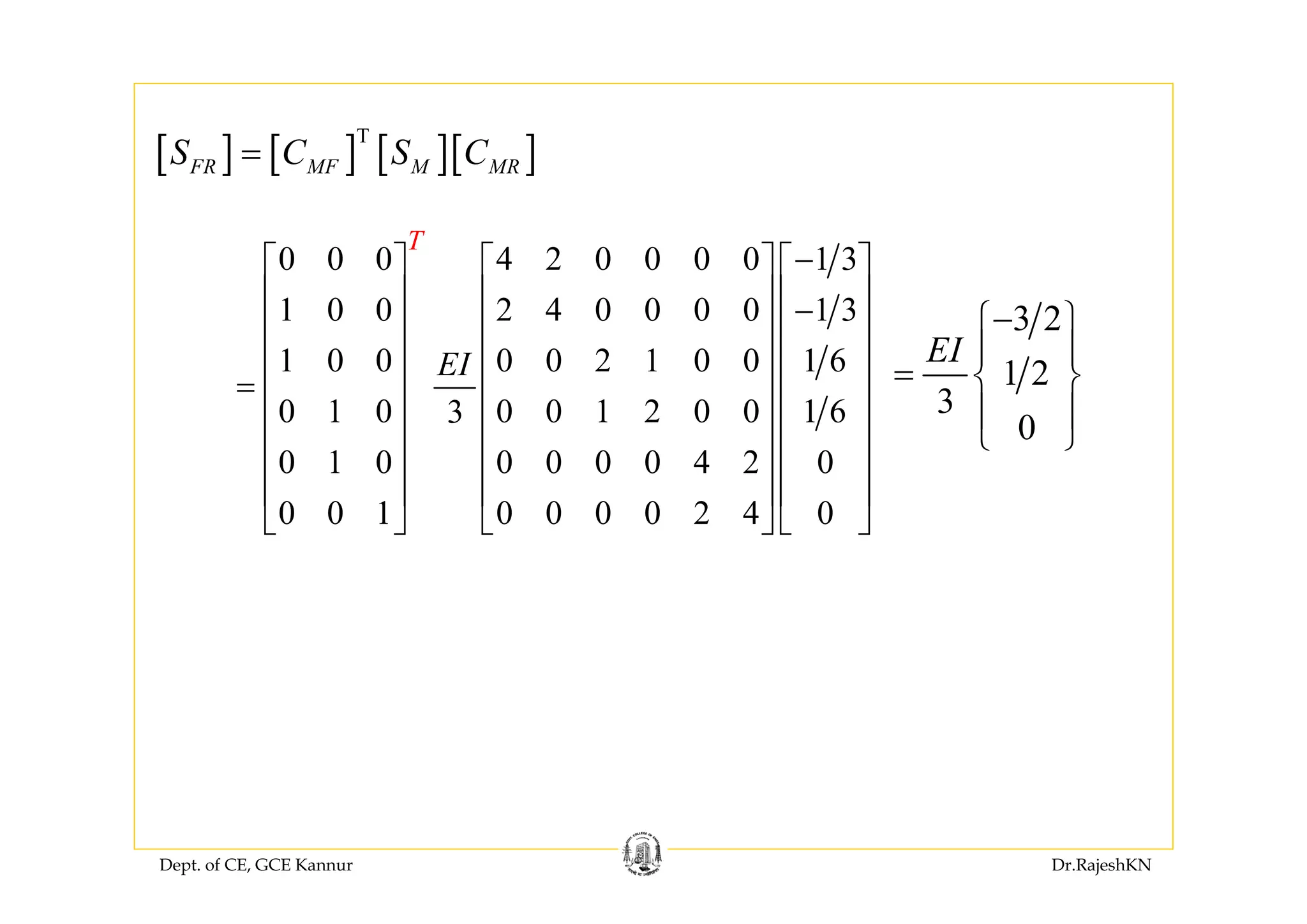 Dept. of CE, GCE Kannur Dr.RajeshKN
[ ] [ ] [ ][ ]T
FR MF M MRS C S C=
0 0 0 4 2 0 0 0 0 1 3
1 0 0 2 4 0 0 0 0 1 3
1 0 0 0 0 2 1 0 0 1 6
0 1 0 0 0 1 2 0 0 1 63
0 1 0 0 0 0 0 4 2 0
0 0 1 0 0 0 0 2 4 0
T
EI
−⎡ ⎤ ⎡ ⎤ ⎡ ⎤
⎢ ⎥ ⎢ ⎥ ⎢ ⎥−
⎢ ⎥ ⎢ ⎥ ⎢ ⎥
⎢ ⎥ ⎢ ⎥ ⎢ ⎥
= ⎢ ⎥ ⎢ ⎥ ⎢ ⎥
⎢ ⎥ ⎢ ⎥ ⎢ ⎥
⎢ ⎥ ⎢ ⎥ ⎢ ⎥
⎢ ⎥ ⎢ ⎥ ⎢ ⎥
⎣ ⎦ ⎣ ⎦ ⎣ ⎦
3 2
1 2
3
0
EI
−⎧ ⎫
⎪ ⎪
= ⎨ ⎬
⎪ ⎪
⎩ ⎭
 