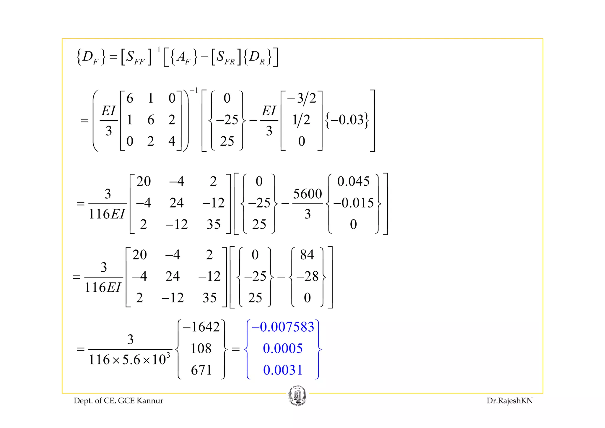 Dept. of CE, GCE Kannur Dr.RajeshKN
{ }
1
6 1 0 0 3 2
1 6 2 25 1 2 0.03
3 3
0 2 4 25 0
EI EI
−
−⎛ ⎞ ⎡ ⎤⎧ ⎫⎡ ⎤ ⎡ ⎤
⎪ ⎪⎜ ⎟ ⎢ ⎥⎢ ⎥ ⎢ ⎥= − − −⎨ ⎬⎜ ⎟ ⎢ ⎥⎢ ⎥ ⎢ ⎥
⎪ ⎪⎜ ⎟ ⎢ ⎥⎢ ⎥ ⎢ ⎥⎩ ⎭⎣ ⎦ ⎣ ⎦⎝ ⎠ ⎣ ⎦
20 4 2 0 0.045
3 5600
4 24 12 25 0.015
116 3
2 12 35 25 0
EI
− ⎡ ⎤⎧ ⎫ ⎧ ⎫⎡ ⎤
⎪ ⎪ ⎪ ⎪⎢ ⎥⎢ ⎥= − − − − −⎨ ⎬ ⎨ ⎬⎢ ⎥⎢ ⎥
⎪ ⎪ ⎪ ⎪⎢ ⎥−⎢ ⎥ ⎩ ⎭ ⎩ ⎭⎣ ⎦ ⎣ ⎦
3
1642
3
108
116 5.6 10
6
0.007583
0.0005
0.007 311
−⎧ ⎫
⎪ ⎪
= =⎨ ⎬
× × ⎪ ⎪
−⎧ ⎫
⎪ ⎪
⎨ ⎬
⎪ ⎪
⎩⎩ ⎭⎭
20 4 2 0 84
3
4 24 12 25 28
116
2 12 35 25 0
EI
− ⎡ ⎤⎧ ⎫ ⎧ ⎫⎡ ⎤
⎪ ⎪ ⎪ ⎪⎢ ⎥⎢ ⎥= − − − − −⎨ ⎬ ⎨ ⎬⎢ ⎥⎢ ⎥
⎪ ⎪ ⎪ ⎪⎢ ⎥−⎢ ⎥ ⎩ ⎭ ⎩ ⎭⎣ ⎦ ⎣ ⎦
{ } [ ] { } [ ]{ }
1
F FF F FR RD S A S D
−
= −⎡ ⎤⎣ ⎦
 