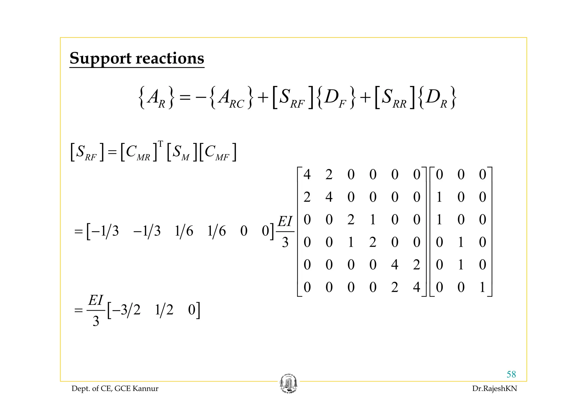 Dept. of CE, GCE Kannur Dr.RajeshKN
58
{ } { } [ ]{ } [ ]{ }R RC RF F RR RA A S D S D= − + +
Support reactions
[ ]
4 2 0 0 0 0 0 0 0
2 4 0 0 0 0 1 0 0
0 0 2 1 0 0 1 0 0
1 3 1 3 1 6 1 6 0 0
0 0 1 2 0 0 0 1 03
0 0 0 0 4 2 0 1 0
0 0 0 0 2 4 0 0 1
EI
⎡ ⎤ ⎡ ⎤
⎢ ⎥ ⎢ ⎥
⎢ ⎥ ⎢ ⎥
⎢ ⎥ ⎢ ⎥
= − − ⎢ ⎥ ⎢ ⎥
⎢ ⎥ ⎢ ⎥
⎢ ⎥ ⎢ ⎥
⎢ ⎥ ⎢ ⎥
⎣ ⎦ ⎣ ⎦
[ ] [ ] [ ][ ]T
RF MR M MFS C S C=
[ ]3 2 1 2 0
3
EI
= −
 