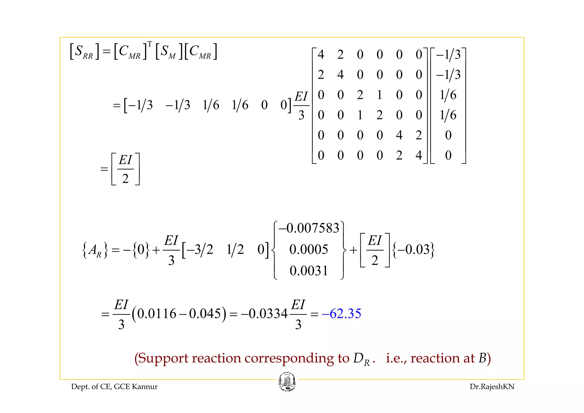 Dept. of CE, GCE Kannur Dr.RajeshKN
{ } { } [ ] { }
0.007583
0 3 2 1 2 0 0.0005 0.03
3 2
0.0031
R
EI EI
A
−⎧ ⎫
⎪ ⎪ ⎡ ⎤
= − + − + −⎨ ⎬ ⎢ ⎥⎣ ⎦⎪ ⎪
⎩ ⎭
(Support reaction corresponding to DR . i.e., reaction at B)
( )0.0116 0.045 0.0334 62 5
3 3
.3
EI EI
= − = − −=
[ ] [ ] [ ][ ]T
RR MR M MRS C S C=
[ ]
4 2 0 0 0 0 1 3
2 4 0 0 0 0 1 3
0 0 2 1 0 0 1 6
1 3 1 3 1 6 1 6 0 0
0 0 1 2 0 0 1 63
0 0 0 0 4 2 0
0 0 0 0 2 4 0
EI
−⎡ ⎤ ⎡ ⎤
⎢ ⎥ ⎢ ⎥−
⎢ ⎥ ⎢ ⎥
⎢ ⎥ ⎢ ⎥
= − − ⎢ ⎥ ⎢ ⎥
⎢ ⎥ ⎢ ⎥
⎢ ⎥ ⎢ ⎥
⎢ ⎥ ⎢ ⎥
⎣ ⎦ ⎣ ⎦
2
EI⎡ ⎤
= ⎢ ⎥⎣ ⎦
 